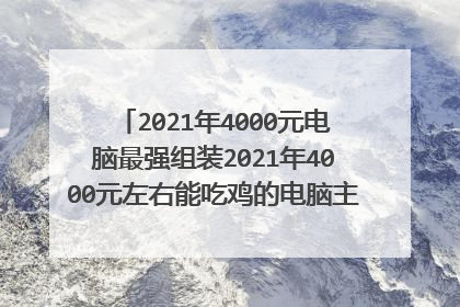 2021年4000元电脑最强组装2021年4000元左右能吃鸡的电脑主机,16g500g