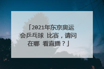 2021年东京奥运会乒乓球 比赛，请问在哪 看直播？