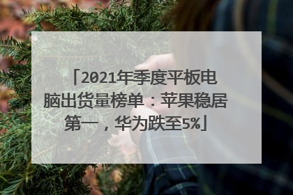 2021年季度平板电脑出货量榜单：苹果稳居第一，华为跌至5%
