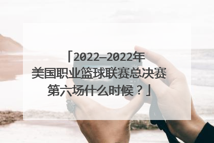 2022—2022年美国职业篮球联赛总决赛第六场什么时候？