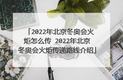 2022年北京冬奥会火炬怎么传 2022年北京冬奥会火炬传递路线介绍