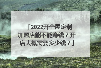 2022开全屋定制加盟店能不能赚钱?开店大概需要多少钱?