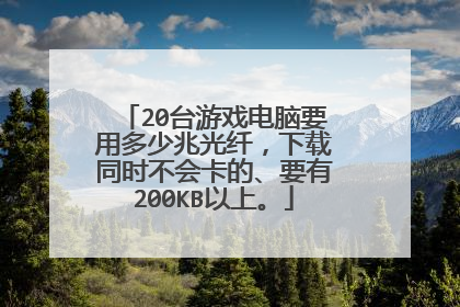 20台游戏电脑要用多少兆光纤,下载同时不会卡的、要有200KB以上。