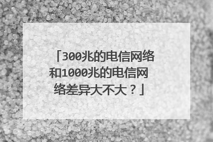 300兆的电信网络和1000兆的电信网络差异大不大？