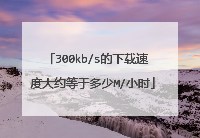 300kb/s的下载速度大约等于多少M/小时