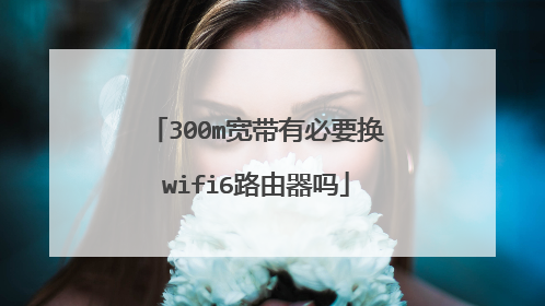 300m宽带有必要换wifi6路由器吗