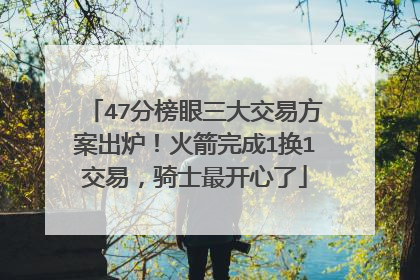 47分榜眼三大交易方案出炉！火箭完成1换1交易，骑士最开心了