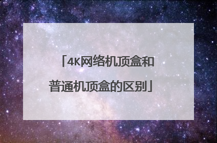4K网络机顶盒和普通机顶盒的区别