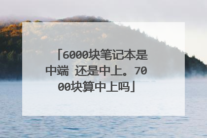 6000块笔记本是中端 还是中上。7000块算中上吗