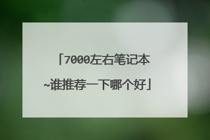 7000左右笔记本~谁推荐一下哪个好