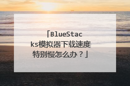 BlueStacks模拟器下载速度特别慢怎么办?