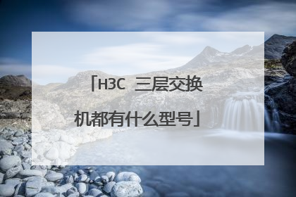 H3C 三层交换机都有什么型号