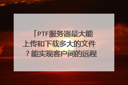PTF服务器最大能上传和下载多大的文件？能实现客户间的远程文件传输吗？