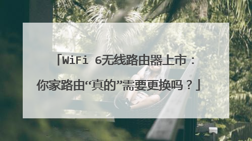 WiFi 6无线路由器上市：你家路由“真的”需要更换吗？