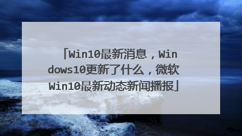 Win10最新消息,Windows10更新了什么,微软Win10最新动态新闻播报