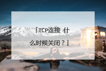 TCP连接 什么时候关闭？
