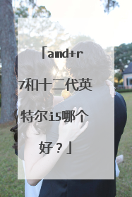 amd+r7和十二代英特尔i5哪个好？