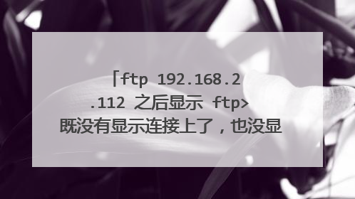 ftp 192.168.2.112 之后显示 ftp> 既没有显示连接上了，也没显示没连接上，这是为什么呢？