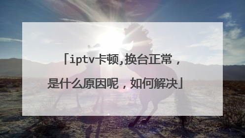 iptv卡顿,换台正常,是什么原因呢,如何解决