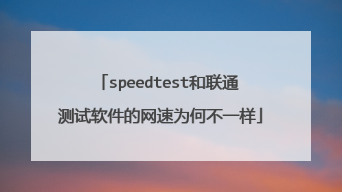 speedtest和联通测试软件的网速为何不一样