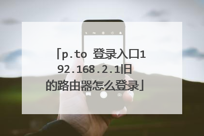 p.to 登录入口192.168.2.1旧的路由器怎么登录