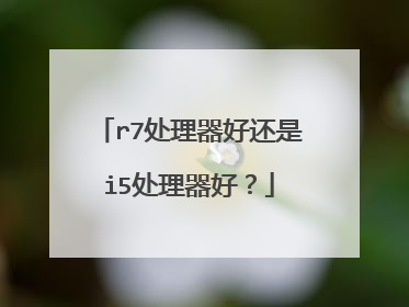 r7处理器好还是i5处理器好？