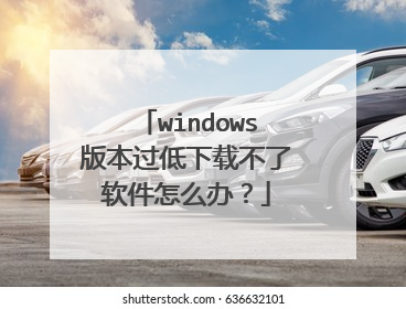windows版本过低下载不了软件怎么办?